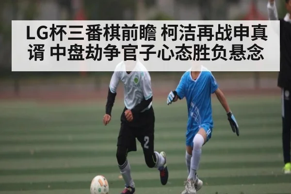 LG杯三番棋前瞻 柯洁再战申真谞 中盘劫争官子心态胜负悬念