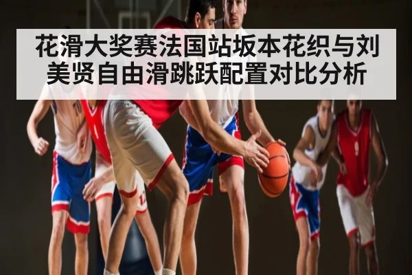 花滑大奖赛法国站坂本花织与刘美贤自由滑跳跃配置对比分析